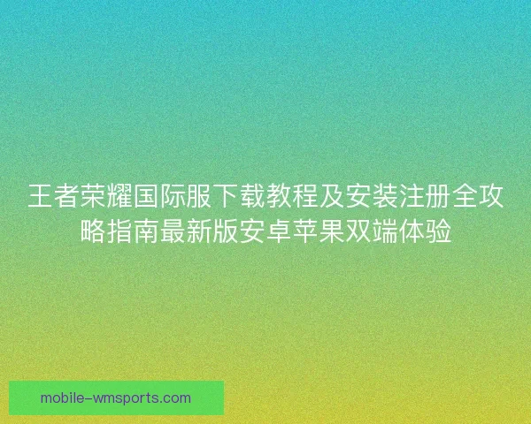 王者荣耀国际服下载教程及安装注册全攻略指南最新版安卓苹果双端体验