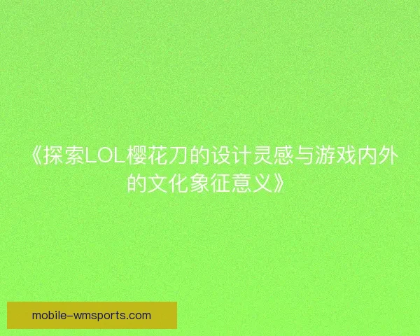《探索LOL樱花刀的设计灵感与游戏内外的文化象征意义》
