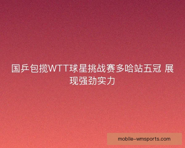 国乒包揽WTT球星挑战赛多哈站五冠 展现强劲实力