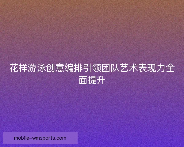 花样游泳创意编排引领团队艺术表现力全面提升