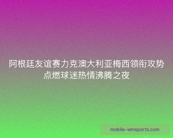 阿根廷友谊赛力克澳大利亚梅西领衔攻势点燃球迷热情沸腾之夜