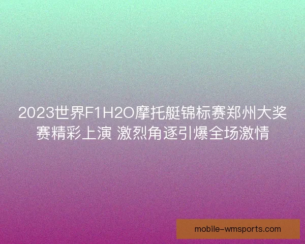 2023世界F1H2O摩托艇锦标赛郑州大奖赛精彩上演 激烈角逐引爆全场激情