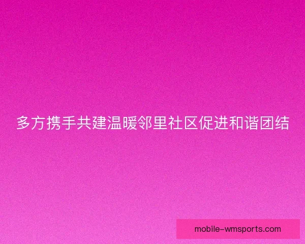 多方携手共建温暖邻里社区促进和谐团结