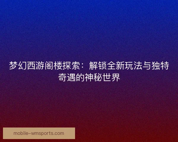 梦幻西游阁楼探索：解锁全新玩法与独特奇遇的神秘世界