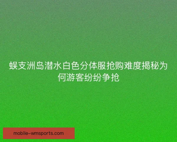 蜈支洲岛潜水白色分体服抢购难度揭秘为何游客纷纷争抢