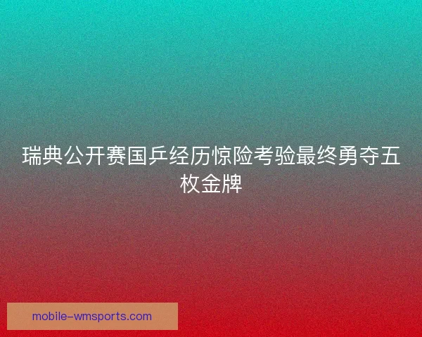 瑞典公开赛国乒经历惊险考验最终勇夺五枚金牌