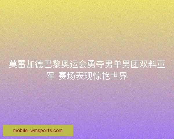 莫雷加德巴黎奥运会勇夺男单男团双料亚军 赛场表现惊艳世界