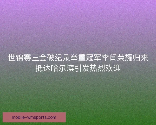 世锦赛三金破纪录举重冠军李闫荣耀归来抵达哈尔滨引发热烈欢迎