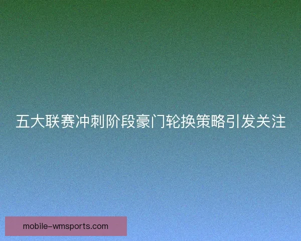 五大联赛冲刺阶段豪门轮换策略引发关注