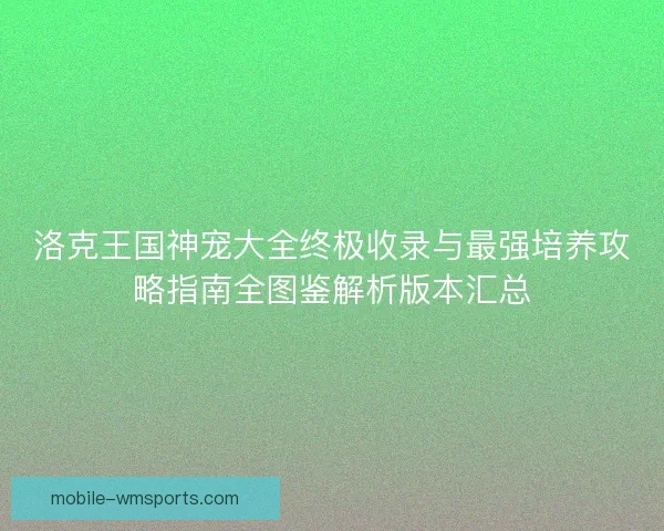 洛克王国神宠大全终极收录与最强培养攻略指南全图鉴解析版本汇总
