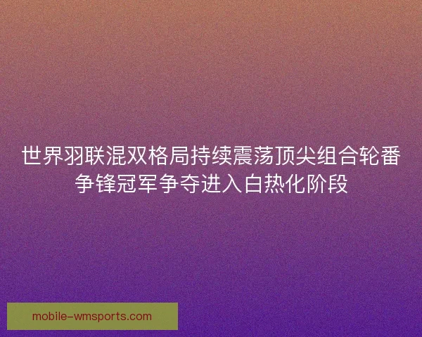 世界羽联混双格局持续震荡顶尖组合轮番争锋冠军争夺进入白热化阶段