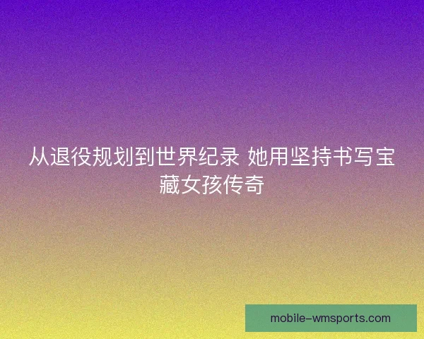 从退役规划到世界纪录 她用坚持书写宝藏女孩传奇